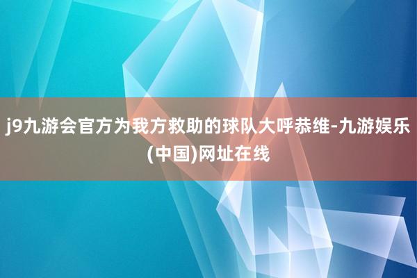 j9九游会官方为我方救助的球队大呼恭维-九游娱乐(中国)网址在线