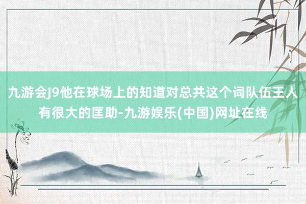 九游会J9他在球场上的知道对总共这个词队伍王人有很大的匡助-九游娱乐(中国)网址在线