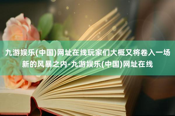 九游娱乐(中国)网址在线玩家们大概又将卷入一场新的风暴之内-九游娱乐(中国)网址在线