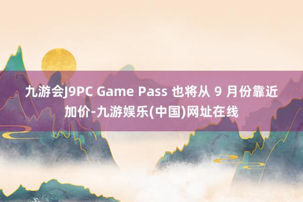 九游会J9PC Game Pass 也将从 9 月份靠近加价-九游娱乐(中国)网址在线