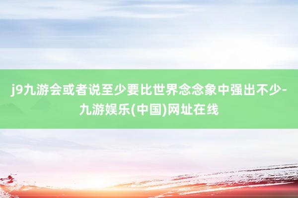 j9九游会或者说至少要比世界念念象中强出不少-九游娱乐(中国)网址在线