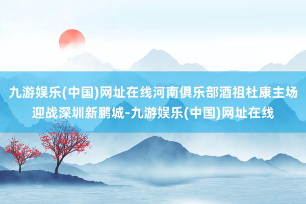 九游娱乐(中国)网址在线河南俱乐部酒祖杜康主场迎战深圳新鹏城-九游娱乐(中国)网址在线