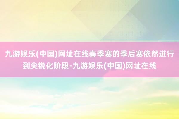 九游娱乐(中国)网址在线春季赛的季后赛依然进行到尖锐化阶段-九游娱乐(中国)网址在线