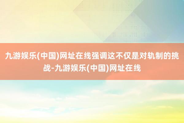 九游娱乐(中国)网址在线强调这不仅是对轨制的挑战-九游娱乐(中国)网址在线