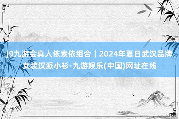 j9九游会真人依索依组合｜2024年夏日武汉品牌女装汉派小衫-九游娱乐(中国)网址在线