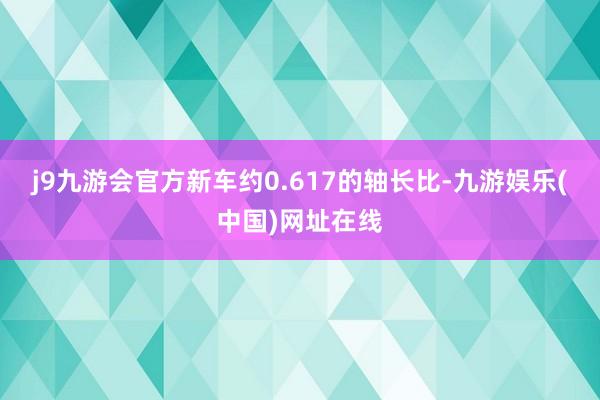 j9九游会官方新车约0.617的轴长比-九游娱乐(中国)网址在线