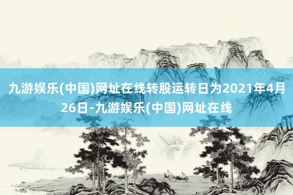 九游娱乐(中国)网址在线转股运转日为2021年4月26日-九游娱乐(中国)网址在线