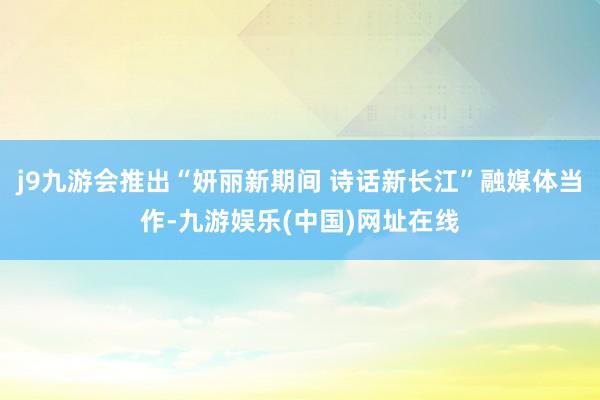 j9九游会推出“妍丽新期间 诗话新长江”融媒体当作-九游娱乐(中国)网址在线