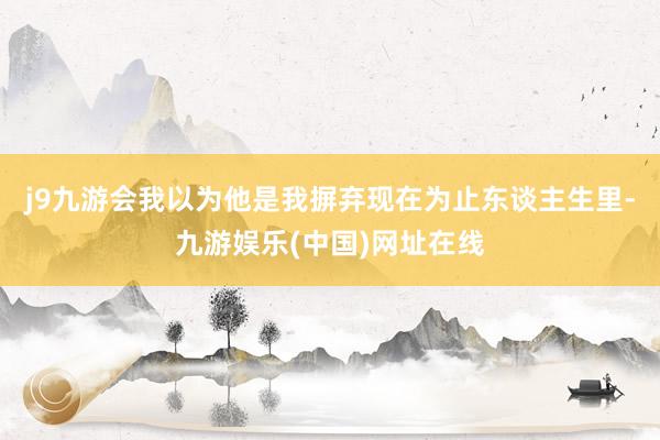 j9九游会我以为他是我摒弃现在为止东谈主生里-九游娱乐(中国)网址在线