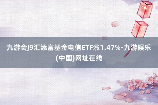 九游会J9汇添富基金电信ETF涨1.47%-九游娱乐(中国)网址在线