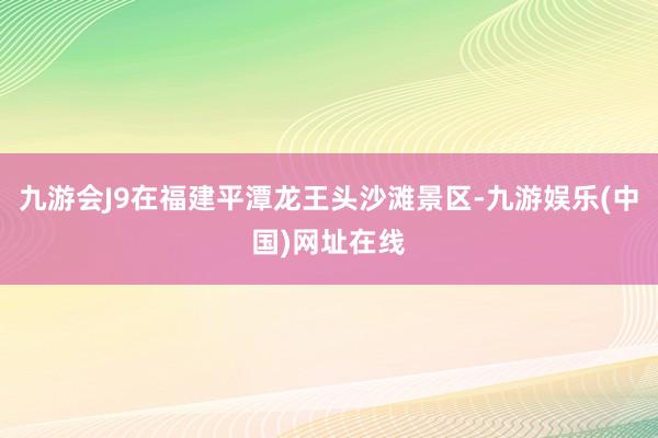 九游会J9在福建平潭龙王头沙滩景区-九游娱乐(中国)网址在线