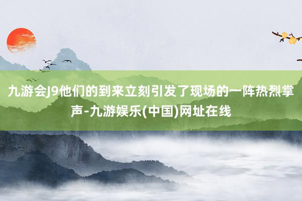 九游会J9他们的到来立刻引发了现场的一阵热烈掌声-九游娱乐(中国)网址在线