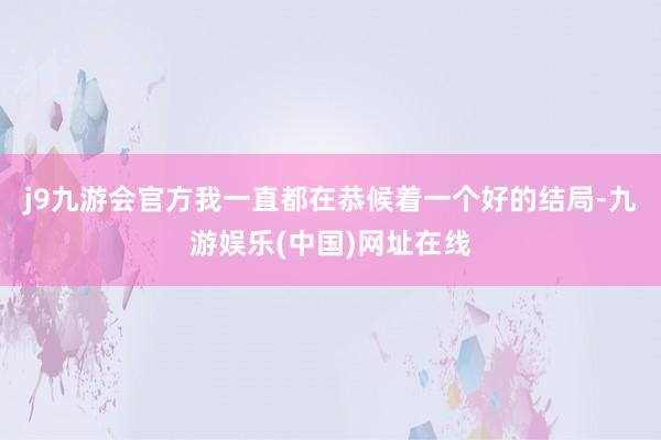 j9九游会官方我一直都在恭候着一个好的结局-九游娱乐(中国)网址在线