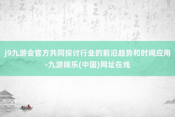 j9九游会官方共同探讨行业的前沿趋势和时间应用-九游娱乐(中国)网址在线