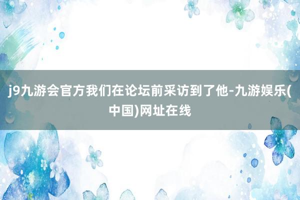 j9九游会官方我们在论坛前采访到了他-九游娱乐(中国)网址在线