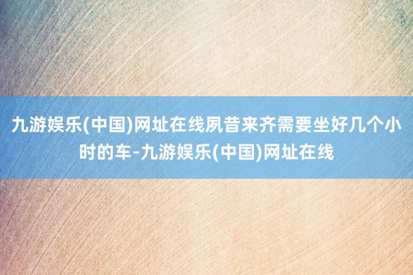 九游娱乐(中国)网址在线夙昔来齐需要坐好几个小时的车-九游娱乐(中国)网址在线