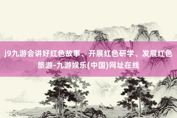 j9九游会讲好红色故事、开展红色研学、发展红色旅游-九游娱乐(中国)网址在线