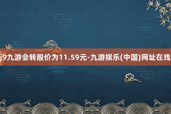 j9九游会转股价为11.59元-九游娱乐(中国)网址在线