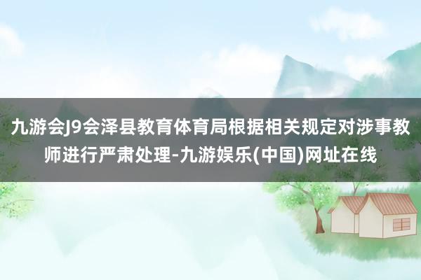 九游会J9会泽县教育体育局根据相关规定对涉事教师进行严肃处理-九游娱乐(中国)网址在线