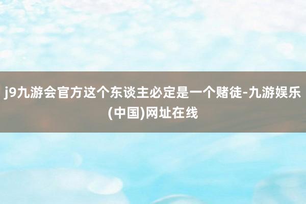 j9九游会官方这个东谈主必定是一个赌徒-九游娱乐(中国)网址在线