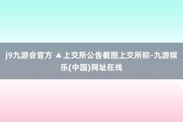 j9九游会官方 ▲上交所公告截图上交所称-九游娱乐(中国)网址在线