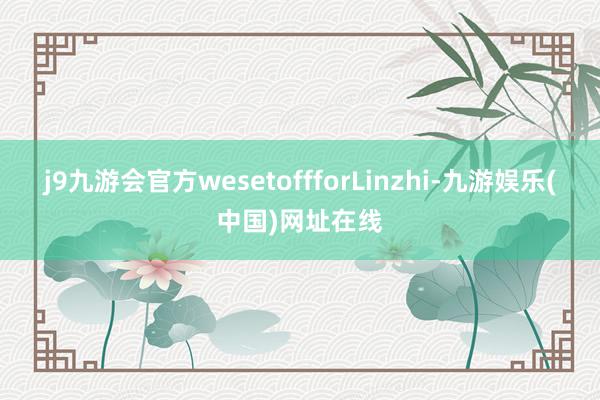 j9九游会官方wesetoffforLinzhi-九游娱乐(中国)网址在线