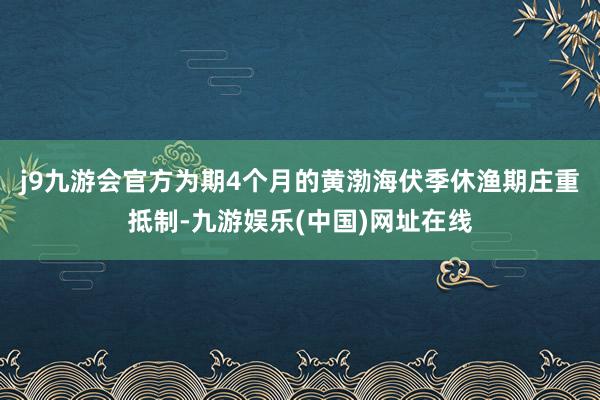 j9九游会官方为期4个月的黄渤海伏季休渔期庄重抵制-九游娱乐(中国)网址在线