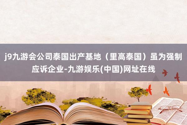 j9九游会公司泰国出产基地（里高泰国）虽为强制应诉企业-九游娱乐(中国)网址在线