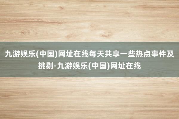 九游娱乐(中国)网址在线每天共享一些热点事件及挑剔-九游娱乐(中国)网址在线