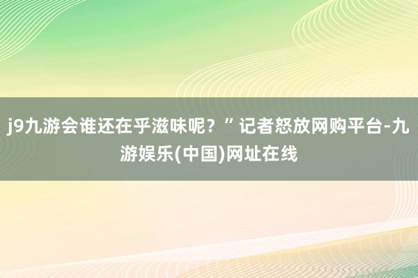 j9九游会谁还在乎滋味呢？”记者怒放网购平台-九游娱乐(中国)网址在线