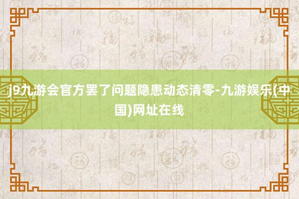 j9九游会官方罢了问题隐患动态清零-九游娱乐(中国)网址在线