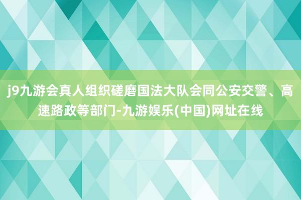 j9九游会真人组织磋磨国法大队会同公安交警、高速路政等部门-九游娱乐(中国)网址在线