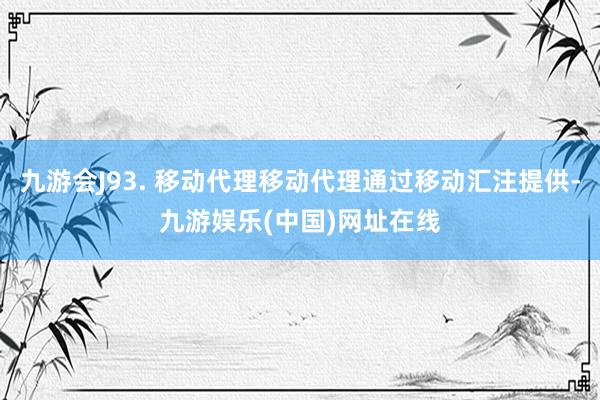 九游会J93. 移动代理移动代理通过移动汇注提供-九游娱乐(中国)网址在线