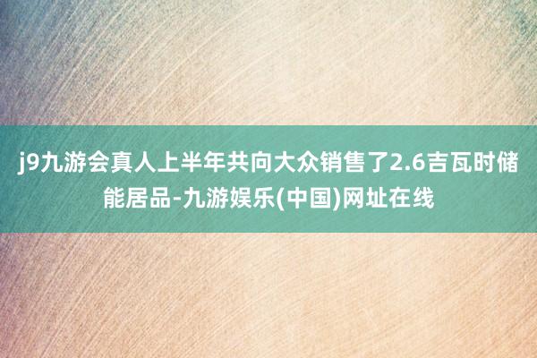 j9九游会真人上半年共向大众销售了2.6吉瓦时储能居品-九游娱乐(中国)网址在线