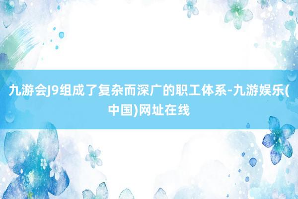 九游会J9组成了复杂而深广的职工体系-九游娱乐(中国)网址在线