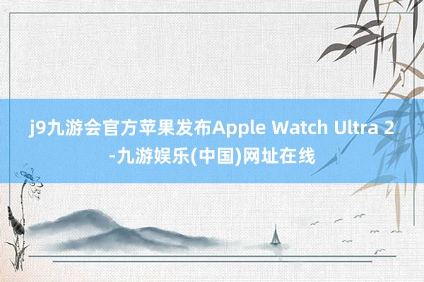 j9九游会官方苹果发布Apple Watch Ultra 2-九游娱乐(中国)网址在线