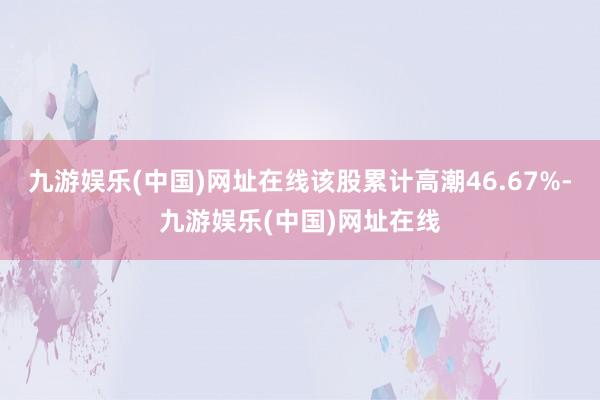 九游娱乐(中国)网址在线该股累计高潮46.67%-九游娱乐(中国)网址在线