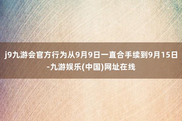 j9九游会官方行为从9月9日一直合手续到9月15日-九游娱乐(中国)网址在线