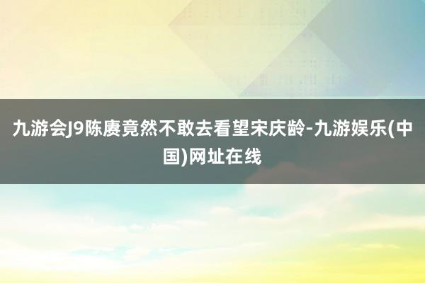 九游会J9陈赓竟然不敢去看望宋庆龄-九游娱乐(中国)网址在线