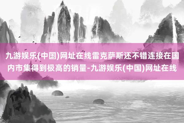 九游娱乐(中国)网址在线雷克萨斯还不错连接在国内市集得到极高的销量-九游娱乐(中国)网址在线