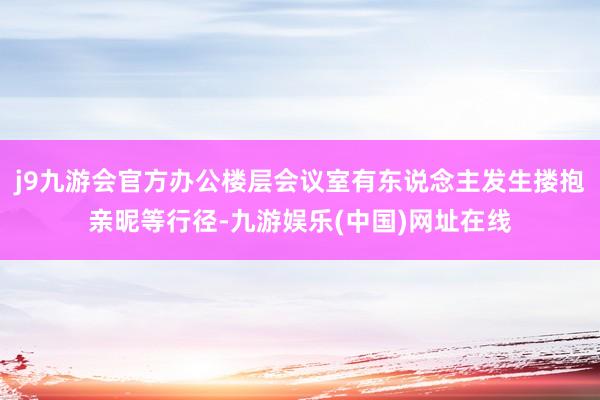 j9九游会官方办公楼层会议室有东说念主发生搂抱亲昵等行径-九游娱乐(中国)网址在线