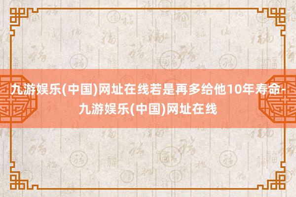 九游娱乐(中国)网址在线若是再多给他10年寿命-九游娱乐(中国)网址在线