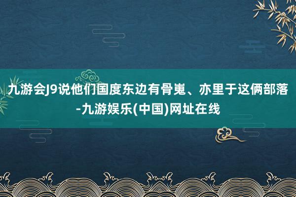 九游会J9说他们国度东边有骨嵬、亦里于这俩部落-九游娱乐(中国)网址在线