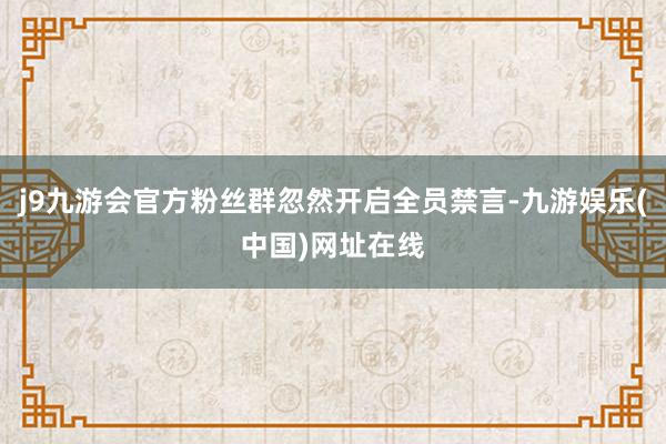 j9九游会官方粉丝群忽然开启全员禁言-九游娱乐(中国)网址在线