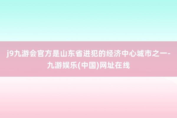 j9九游会官方是山东省进犯的经济中心城市之一-九游娱乐(中国)网址在线