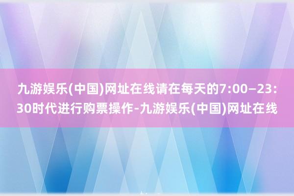 九游娱乐(中国)网址在线请在每天的7:00—23:30时代进行购票操作-九游娱乐(中国)网址在线