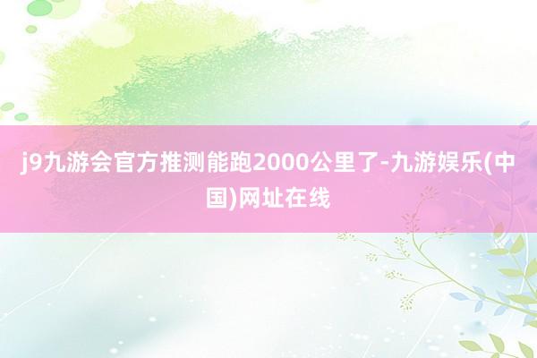 j9九游会官方推测能跑2000公里了-九游娱乐(中国)网址在线