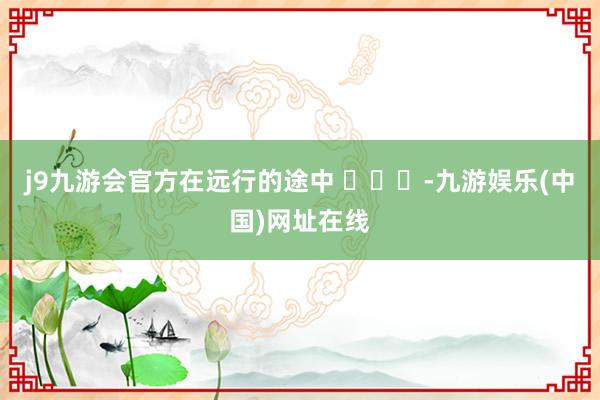 j9九游会官方在远行的途中 ​​​-九游娱乐(中国)网址在线