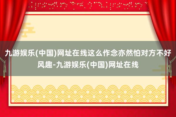 九游娱乐(中国)网址在线这么作念亦然怕对方不好风趣-九游娱乐(中国)网址在线