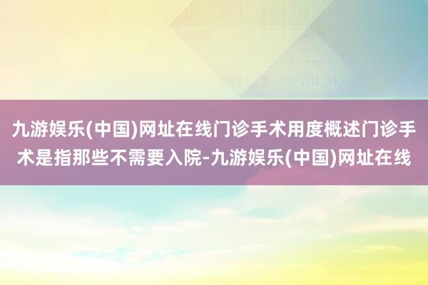 九游娱乐(中国)网址在线门诊手术用度概述门诊手术是指那些不需要入院-九游娱乐(中国)网址在线